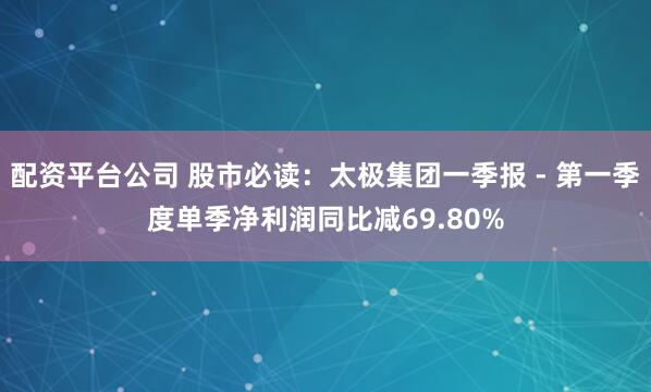 配资平台公司 股市必读：太极集团一季报 - 第一季度单季净利润同比减69.80%