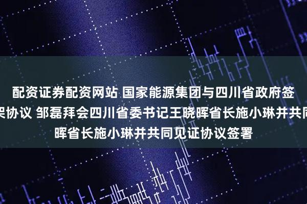配资证券配资网站 国家能源集团与四川省政府签署战略合作框架协议 邹磊拜会四川省委书记王晓晖省长施小琳并共同见证协议签署