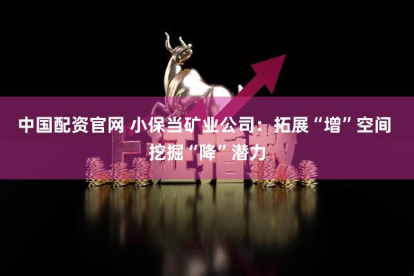 中国配资官网 小保当矿业公司：拓展“增”空间 挖掘“降”潜力