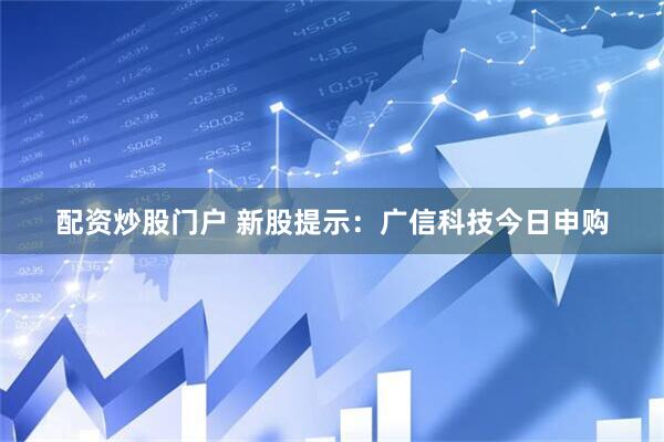 配资炒股门户 新股提示：广信科技今日申购