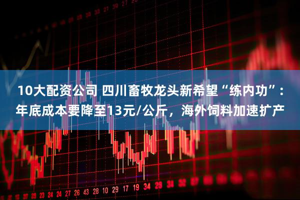 10大配资公司 四川畜牧龙头新希望“练内功”：年底成本要降至13元/公斤，海外饲料加速扩产