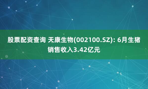 股票配资查询 天康生物(002100.SZ): 6月生猪销售收入3.42亿元