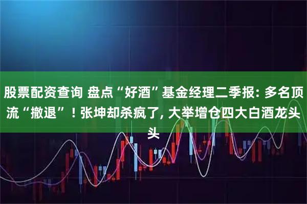 股票配资查询 盘点“好酒”基金经理二季报: 多名顶流“撤退” ! 张坤却杀疯了, 大举增仓四大白酒龙头