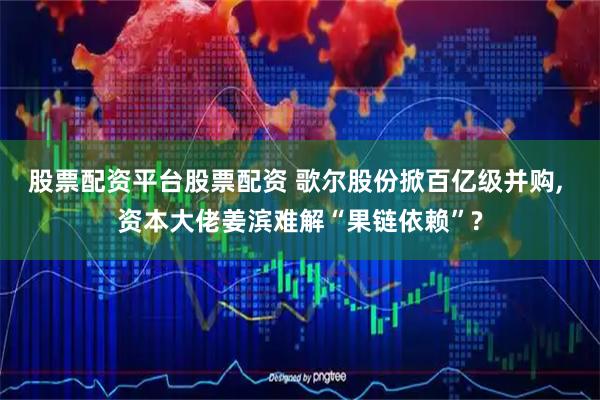 股票配资平台股票配资 歌尔股份掀百亿级并购, 资本大佬姜滨难解“果链依赖”?