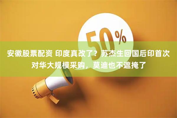 安徽股票配资 印度真改了？苏杰生回国后印首次对华大规模采购，莫迪也不遮掩了