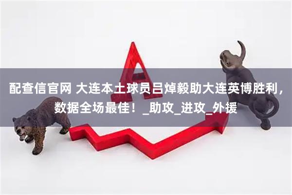 配查信官网 大连本土球员吕焯毅助大连英博胜利，数据全场最佳！_助攻_进攻_外援