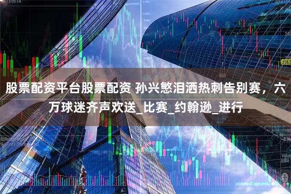 股票配资平台股票配资 孙兴慜泪洒热刺告别赛，六万球迷齐声欢送_比赛_约翰逊_进行