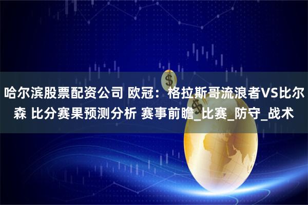 哈尔滨股票配资公司 欧冠：格拉斯哥流浪者VS比尔森 比分赛果预测分析 赛事前瞻_比赛_防守_战术