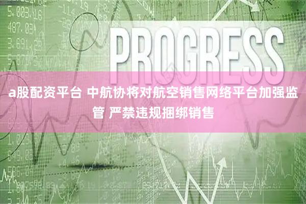 a股配资平台 中航协将对航空销售网络平台加强监管 严禁违规捆绑销售
