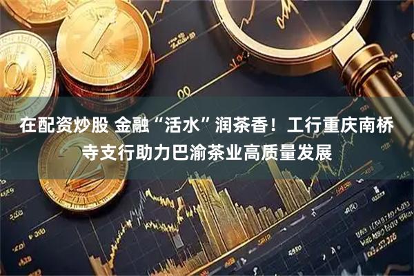 在配资炒股 金融“活水”润茶香！工行重庆南桥寺支行助力巴渝茶业高质量发展