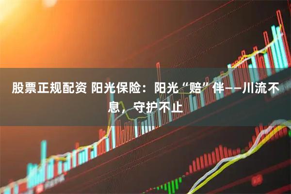 股票正规配资 阳光保险：阳光“赔”伴——川流不息，守护不止