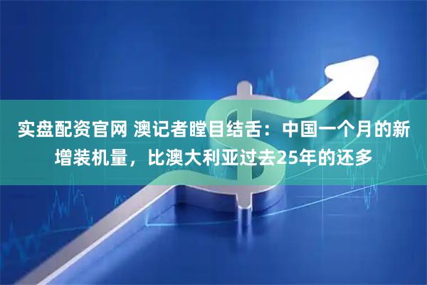 实盘配资官网 澳记者瞠目结舌：中国一个月的新增装机量，比澳大利亚过去25年的还多