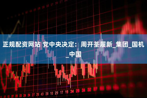 正规配资网站 党中央决定：周开荃履新_集团_国机_中国