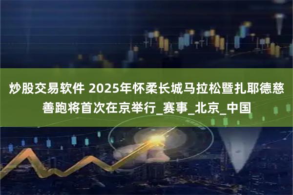 炒股交易软件 2025年怀柔长城马拉松暨扎耶德慈善跑将首次在京举行_赛事_北京_中国