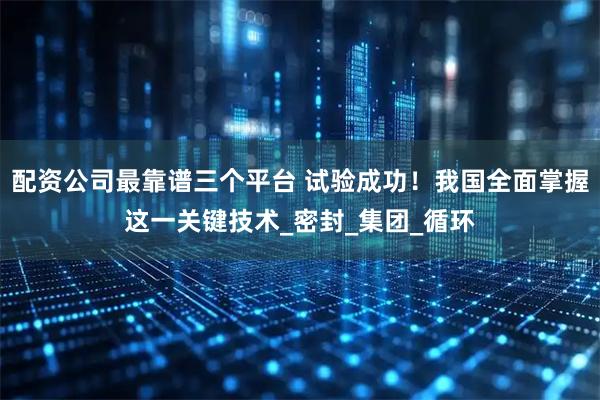 配资公司最靠谱三个平台 试验成功！我国全面掌握这一关键技术_密封_集团_循环