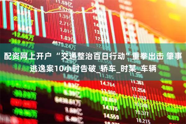 配资网上开户 “交通整治百日行动”重拳出击 肇事逃逸案10小时告破_轿车_时某_车辆