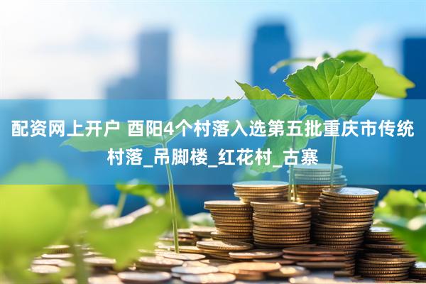 配资网上开户 酉阳4个村落入选第五批重庆市传统村落_吊脚楼_红花村_古寨