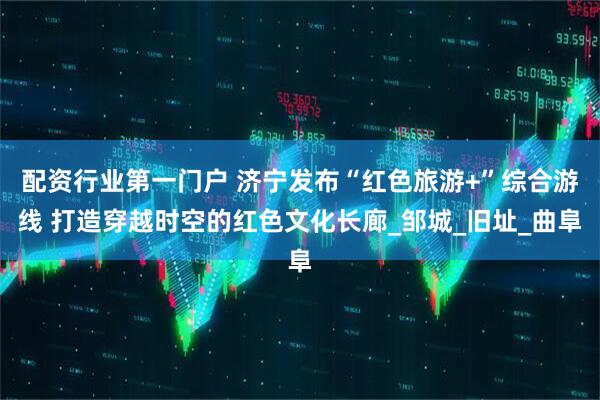 配资行业第一门户 济宁发布“红色旅游+”综合游线 打造穿越时空的红色文化长廊_邹城_旧址_曲阜