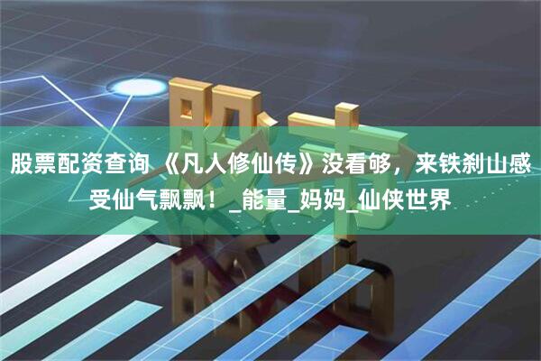 股票配资查询 《凡人修仙传》没看够，来铁刹山感受仙气飘飘！_能量_妈妈_仙侠世界