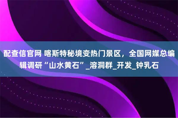 配查信官网 喀斯特秘境变热门景区，全国网媒总编辑调研“山水黄石”_溶洞群_开发_钟乳石