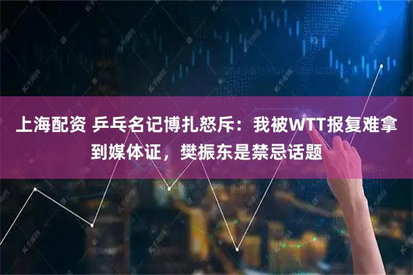 上海配资 乒乓名记博扎怒斥：我被WTT报复难拿到媒体证，樊振东是禁忌话题